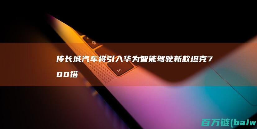 传长城汽车将引入华为智能驾驶新款坦克700搭载-手机中国